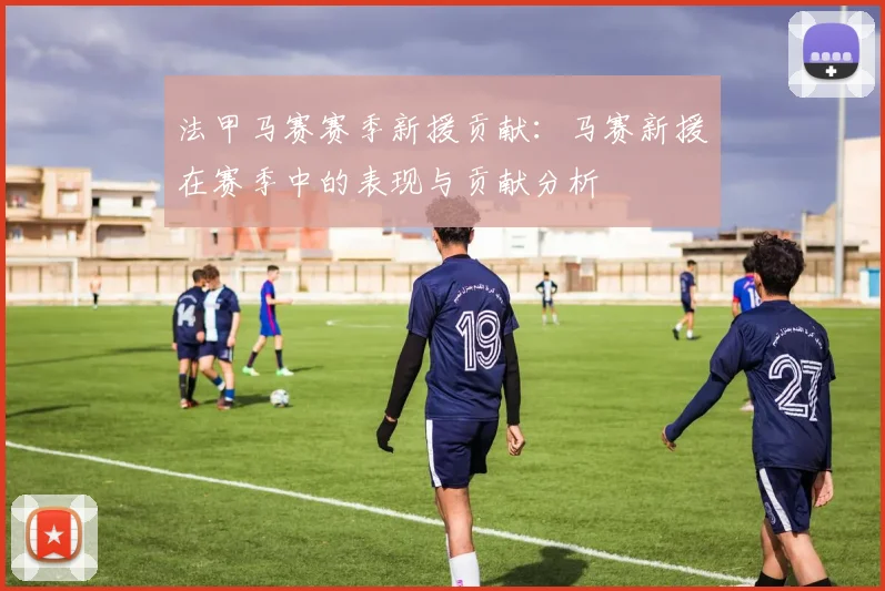 法甲马赛赛季新援贡献：马赛新援在赛季中的表现与贡献分析