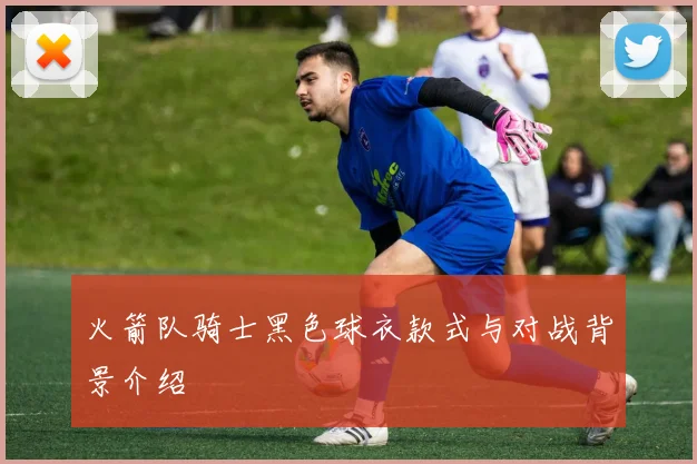 火箭队骑士黑色球衣款式与对战背景介绍