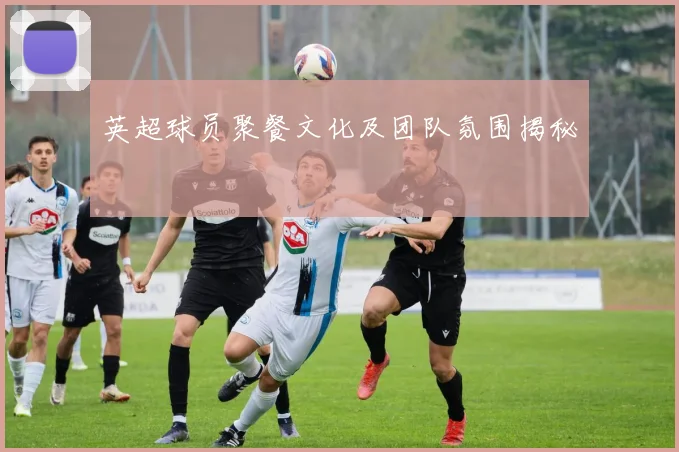 英超球员聚餐文化及团队氛围揭秘