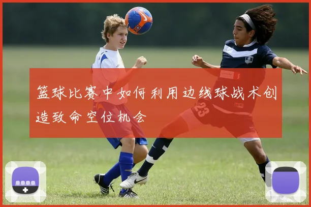 篮球比赛中如何利用边线球战术创造致命空位机会