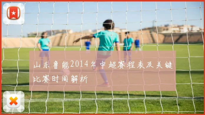 山东鲁能2014年中超赛程表及关键比赛时间解析