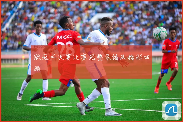 欧冠半决赛比赛完整录播及精彩回顾