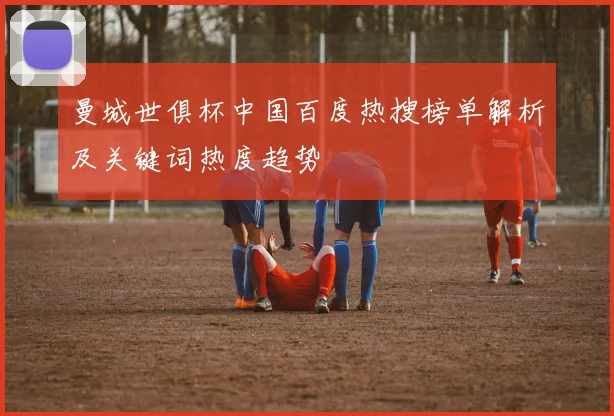曼城世俱杯中国百度热搜榜单解析及关键词热度趋势
