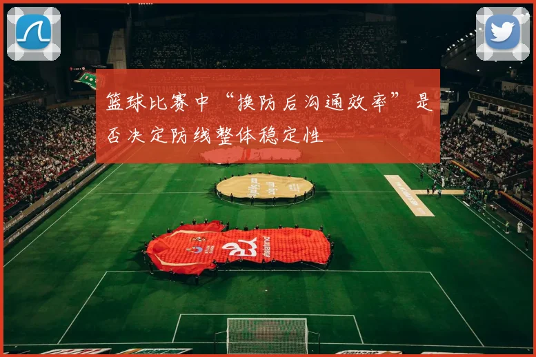篮球比赛中“换防后沟通效率”是否决定防线整体稳定性