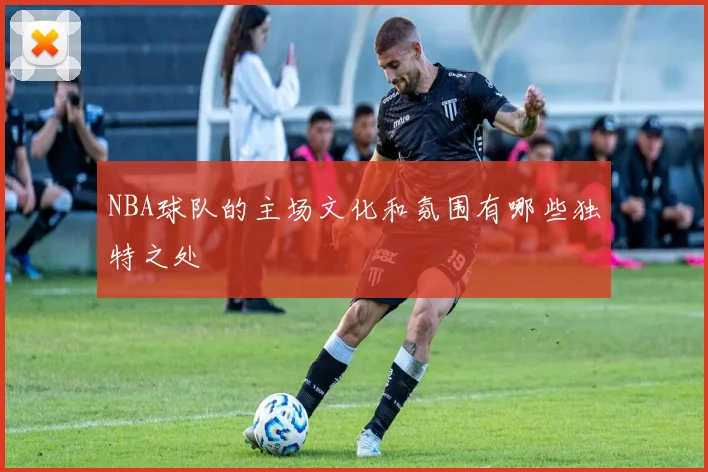 NBA球队的主场文化和氛围有哪些独特之处