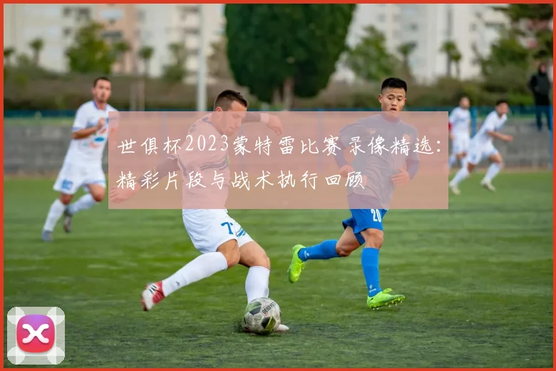 世俱杯2023蒙特雷比赛录像精选：精彩片段与战术执行回顾
